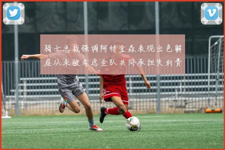 骑士总裁强调阿特金森表现出色解雇从未被考虑全队共同承担失利责任