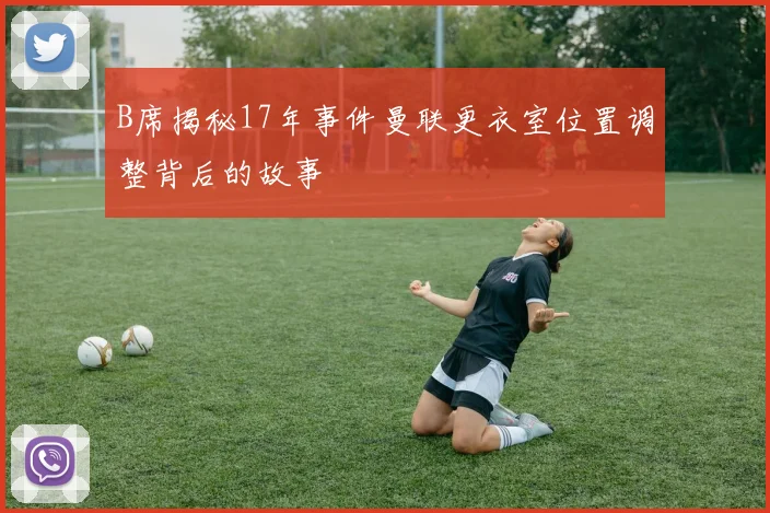 B席揭秘17年事件曼联更衣室位置调整背后的故事