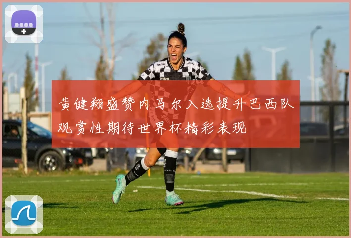 黄健翔盛赞内马尔入选提升巴西队观赏性期待世界杯精彩表现