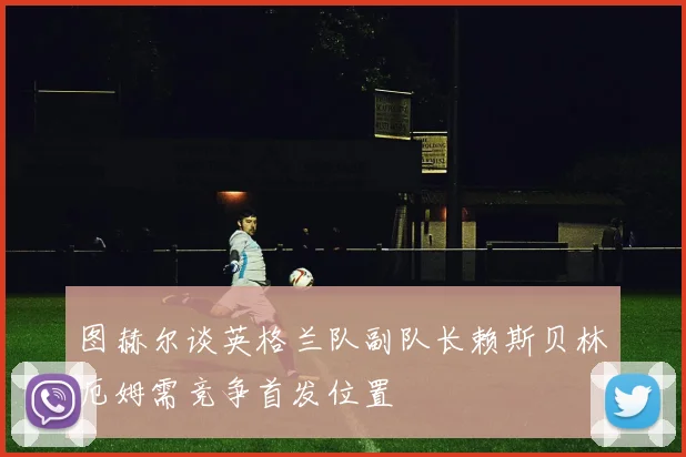 图赫尔谈英格兰队副队长赖斯贝林厄姆需竞争首发位置