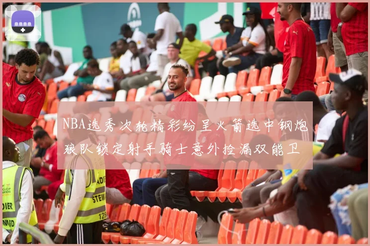 NBA选秀次轮精彩纷呈火箭选中钢炮狼队锁定射手骑士意外捡漏双能卫