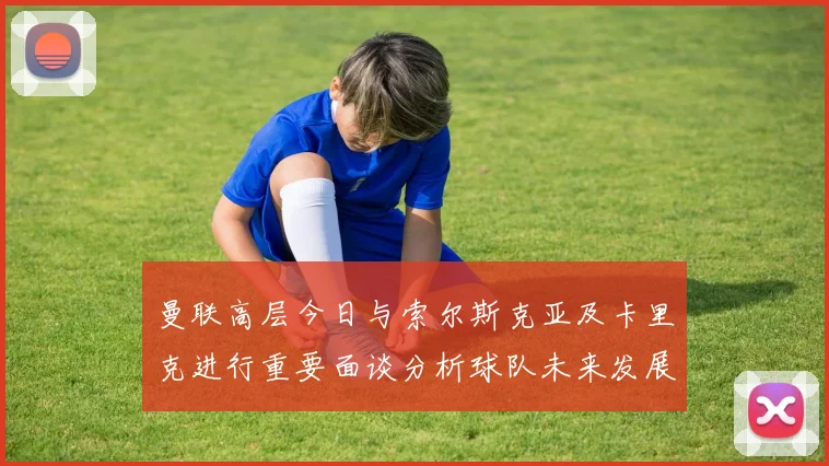 曼联高层今日与索尔斯克亚及卡里克进行重要面谈分析球队未来发展方向