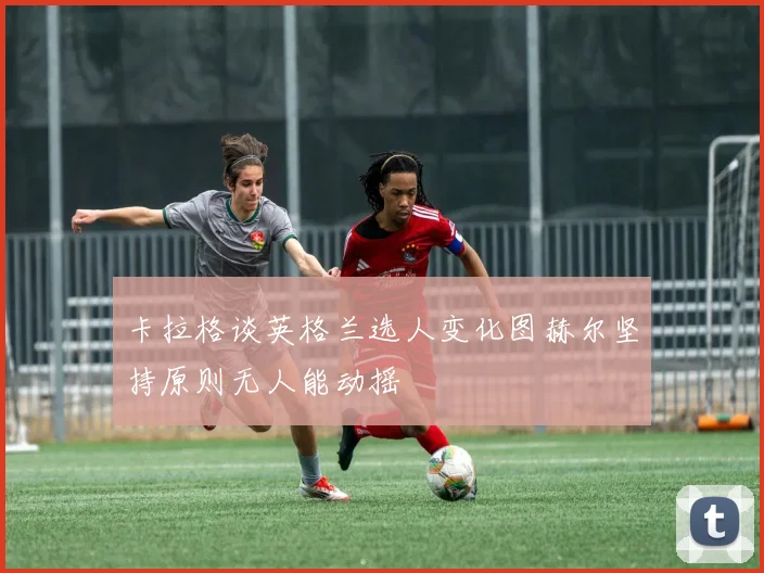 卡拉格谈英格兰选人变化图赫尔坚持原则无人能动摇