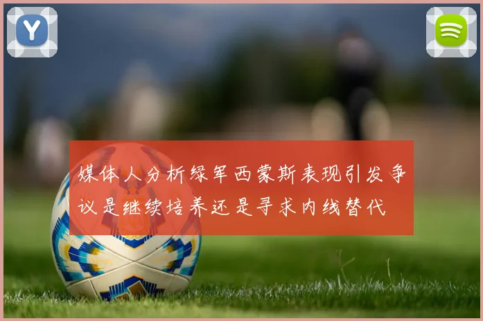 媒体人分析绿军西蒙斯表现引发争议是继续培养还是寻求内线替代