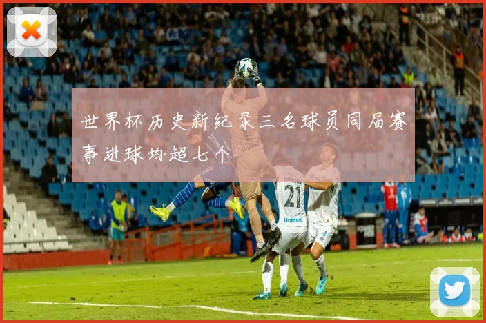 世界杯历史新纪录三名球员同届赛事进球均超七个