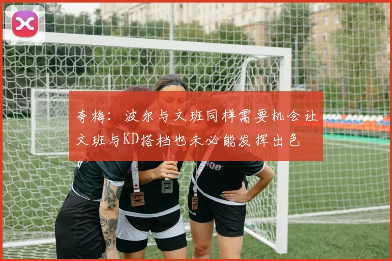 夸梅：波尔与文班同样需要机会让文班与KD搭档也未必能发挥出色