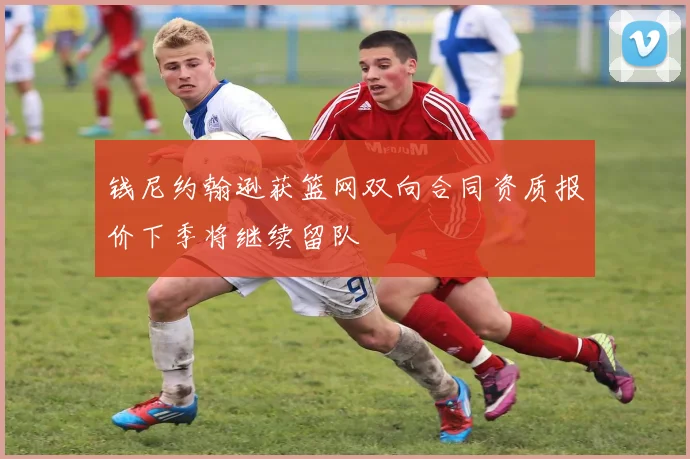钱尼约翰逊获篮网双向合同资质报价下季将继续留队