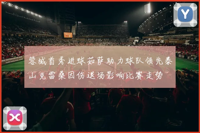 蓉城首秀进球茹萨助力球队领先泰山克雷桑因伤退场影响比赛走势