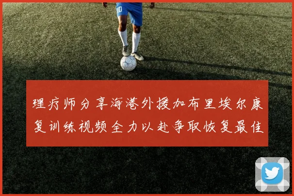 理疗师分享海港外援加布里埃尔康复训练视频全力以赴争取恢复最佳状态