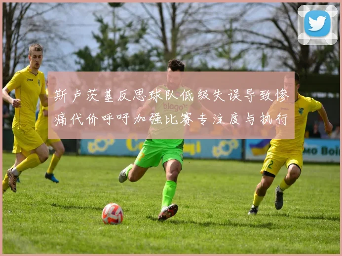 斯卢茨基反思球队低级失误导致惨痛代价呼吁加强比赛专注度与执行力