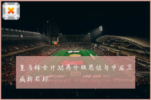 皇马转会计划再升级恩佐与中后卫成新目标