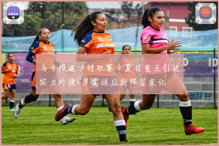 马卡报道沙特联赛今夏将重点引进实力外援C罗需适应新阵容变化