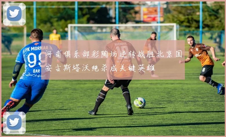 河南俱乐部彩陶坊逆转战胜北京国安古斯塔沃绝杀成关键英雄