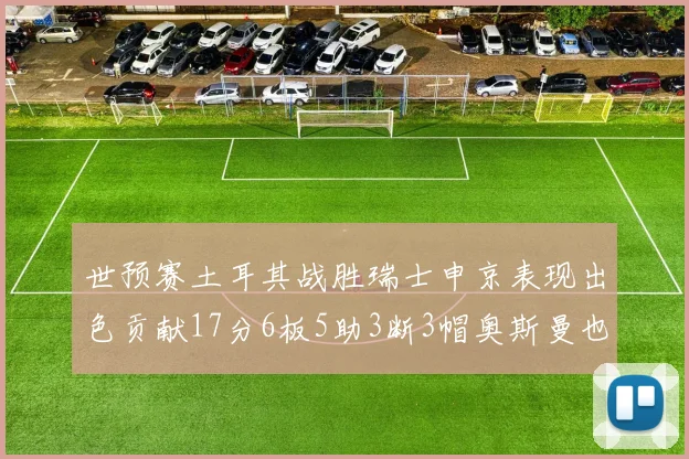 世预赛土耳其战胜瑞士申京表现出色贡献17分6板5助3断3帽奥斯曼也有15分表现