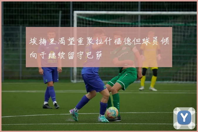 埃梅里渴望重聚拉什福德但球员倾向于继续留守巴萨